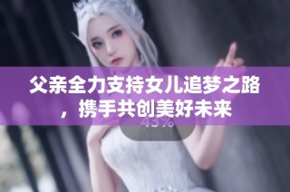 父亲全力支持女儿追梦之路，携手共创美好未来