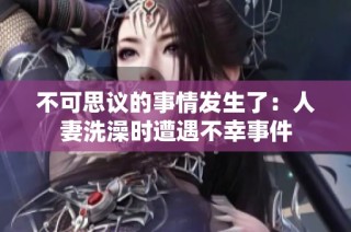 不可思议的事情发生了：人妻洗澡时遭遇不幸事件
