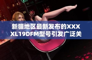 新疆地区最新发布的XXXXL19DFM型号引发广泛关注