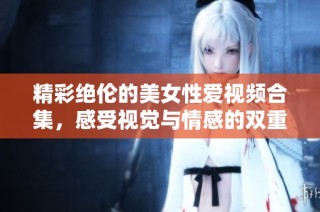 精彩绝伦的美女性爱视频合集，感受视觉与情感的双重盛宴