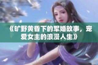 《旷野黄昏下的军婚故事，宠爱女主的浪漫人生》