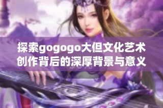 探索gogogo大但文化艺术创作背后的深厚背景与意义