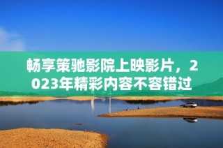 畅享策驰影院上映影片，2023年精彩内容不容错过