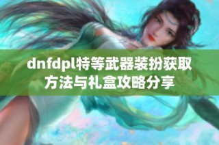 dnfdpl特等武器装扮获取方法与礼盒攻略分享