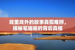 戏里戏外的故事真假难辨，揭秘笔趣阁的背后真相