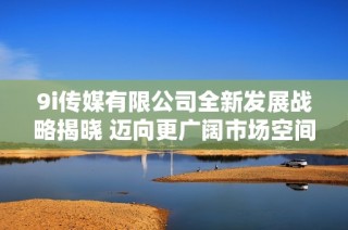 9i传媒有限公司全新发展战略揭晓 迈向更广阔市场空间