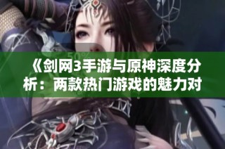 《剑网3手游与原神深度分析：两款热门游戏的魅力对决》