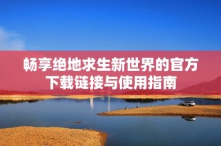 畅享绝地求生新世界的官方下载链接与使用指南