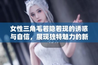 女性三角毛若隐若现的诱惑与自信，展现独特魅力的新风尚