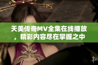 天美传奇MV全集在线播放，精彩内容尽在掌握之中