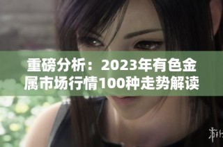 重磅分析：2023年有色金属市场行情100种走势解读