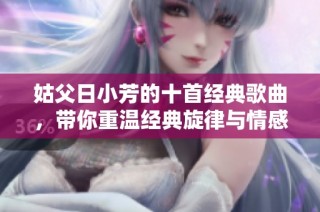 姑父日小芳的十首经典歌曲，带你重温经典旋律与情感回忆