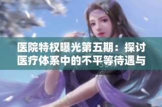 医院特权曝光第五期：探讨医疗体系中的不平等待遇与其影响