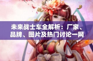 未来战士车全解析：厂家、品牌、图片及热门讨论一网打尽