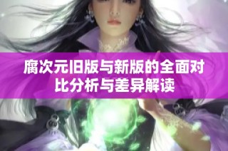 腐次元旧版与新版的全面对比分析与差异解读