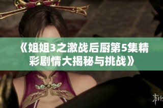 《姐姐3之激战后厨第5集精彩剧情大揭秘与挑战》