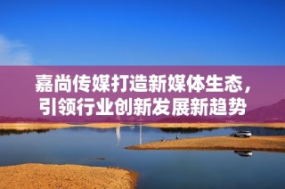 嘉尚传媒打造新媒体生态，引领行业创新发展新趋势