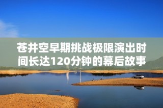 苍井空早期挑战极限演出时间长达120分钟的幕后故事