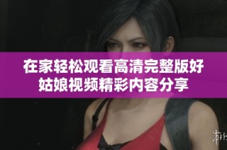 在家轻松观看高清完整版好姑娘视频精彩内容分享
