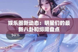娱乐圈新动态：明星们的最新八卦和绯闻盘点