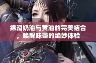 绵滑奶油与黄油的完美结合，唤醒味蕾的绝妙体验