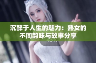 沉醉于人生的魅力：熟女的不同韵味与故事分享