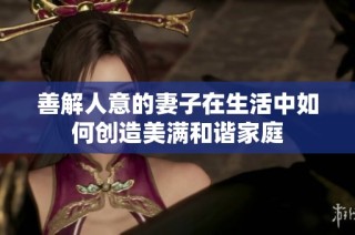 善解人意的妻子在生活中如何创造美满和谐家庭