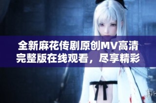 全新麻花传剧原创MV高清完整版在线观看，尽享精彩视听盛宴