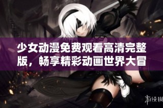 少女动漫免费观看高清完整版，畅享精彩动画世界大冒险