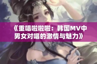 《重唱啦啦啦：韩国MV中男女对唱的激情与魅力》