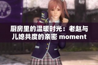 厨房里的温暖时光：老赵与儿媳共度的亲密 moments