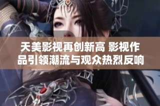 天美影视再创新高 影视作品引领潮流与观众热烈反响