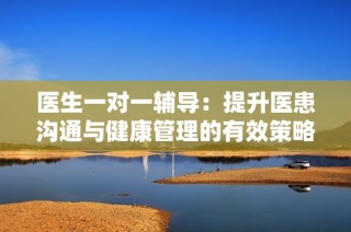 医生一对一辅导：提升医患沟通与健康管理的有效策略