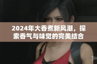 2024年大香煮新风潮，探索香气与味觉的完美结合