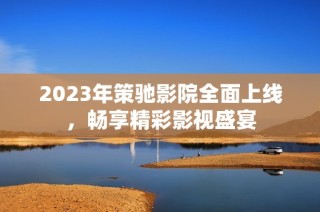 2023年策驰影院全面上线，畅享精彩影视盛宴