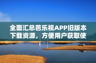 全面汇总芭乐视APP旧版本下载资源，方便用户获取使用