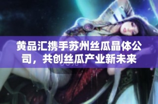 黄品汇携手苏州丝瓜晶体公司，共创丝瓜产业新未来