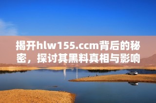 揭开hlw155.ccm背后的秘密，探讨其黑料真相与影响