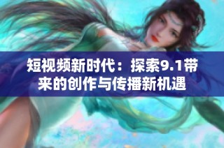 短视频新时代：探索9.1带来的创作与传播新机遇