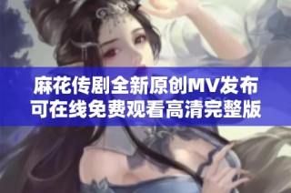 麻花传剧全新原创MV发布可在线免费观看高清完整版精彩内容解析