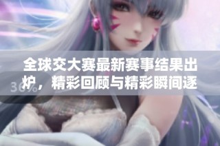 全球交大赛最新赛事结果出炉，精彩回顾与精彩瞬间逐一呈现