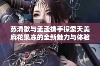 苏清歌与孟孟携手探索天美麻花果冻的全新魅力与体验