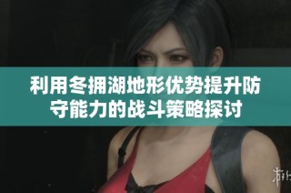 利用冬拥湖地形优势提升防守能力的战斗策略探讨