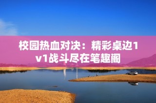 校园热血对决：精彩桌边1v1战斗尽在笔趣阁