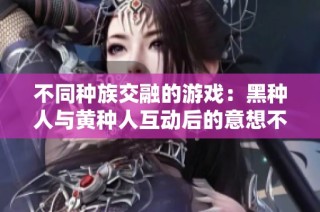 不同种族交融的游戏：黑种人与黄种人互动后的意想不到结果