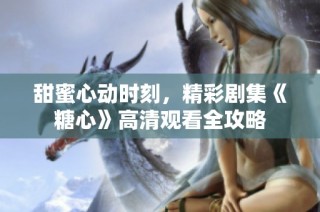甜蜜心动时刻，精彩剧集《糖心》高清观看全攻略