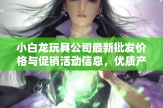 小白龙玩具公司最新批发价格与促销活动信息，优质产地货源一站式购齐！