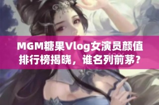 MGM糖果Vlog女演员颜值排行榜揭晓，谁名列前茅？