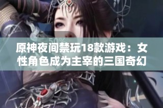 原神夜间禁玩18款游戏：女性角色成为主宰的三国奇幻冒险