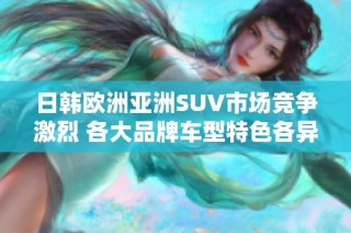 日韩欧洲亚洲SUV市场竞争激烈 各大品牌车型特色各异引领潮流